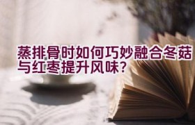 蒸排骨时如何巧妙融合冬菇与红枣提升风味？