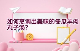 如何烹调出美味的冬瓜羊肉丸子汤？