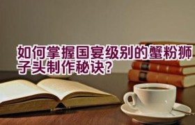 如何掌握国宴级别的蟹粉狮子头制作秘诀？