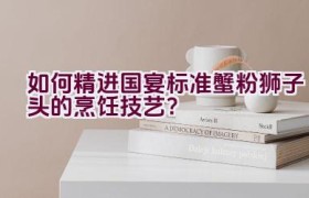 如何精进国宴标准蟹粉狮子头的烹饪技艺？