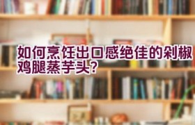 如何烹饪出口感绝佳的剁椒鸡腿蒸芋头？