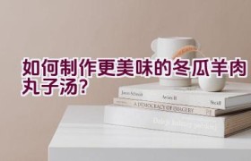 如何制作更美味的冬瓜羊肉丸子汤？