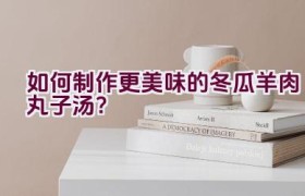 如何制作更美味的冬瓜羊肉丸子汤？