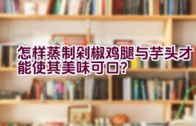 怎样蒸制剁椒鸡腿与芋头才能使其美味可口？