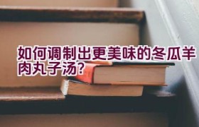 如何调制出更美味的冬瓜羊肉丸子汤？