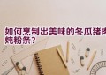 如何烹制出美味的冬瓜猪肉炖粉条？