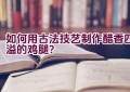 如何用古法技艺制作醋香四溢的鸡腿？