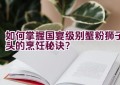 如何掌握国宴级别蟹粉狮子头的烹饪秘诀？