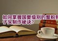 如何掌握国宴级别的蟹粉狮子头制作秘诀？