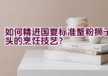 如何精进国宴标准蟹粉狮子头的烹饪技艺？