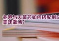 冬笋与天菜芯如何搭配制成美味羹汤？