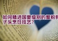 如何精进国宴级别的蟹粉狮子头烹饪技艺？