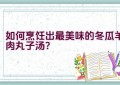 如何烹饪出最美味的冬瓜羊肉丸子汤？