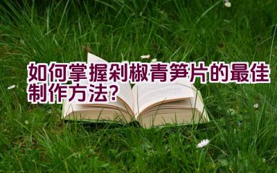 如何掌握剁椒青笋片的最佳制作方法？插图