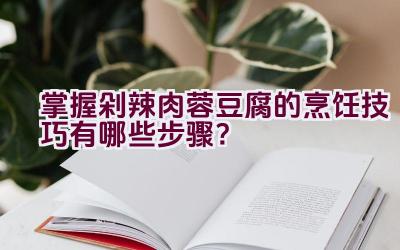 掌握剁辣肉蓉豆腐的烹饪技巧有哪些步骤？插图