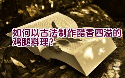 如何以古法制作醋香四溢的鸡腿料理？插图