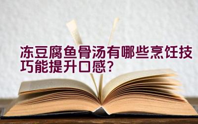 冻豆腐鱼骨汤有哪些烹饪技巧能提升口感？插图