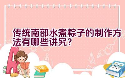 传统南部水煮粽子的制作方法有哪些讲究？插图