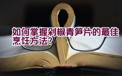 如何掌握剁椒青笋片的最佳烹饪方法？插图