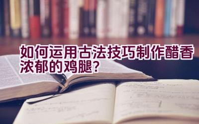 如何运用古法技巧制作醋香浓郁的鸡腿？插图