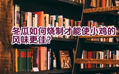 冬瓜如何烧制才能使小鸡的风味更佳？插图