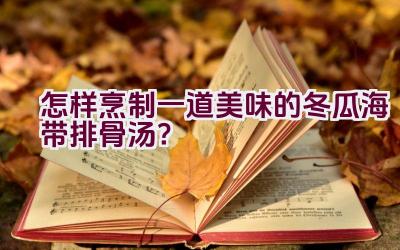 怎样烹制一道美味的冬瓜海带排骨汤？插图