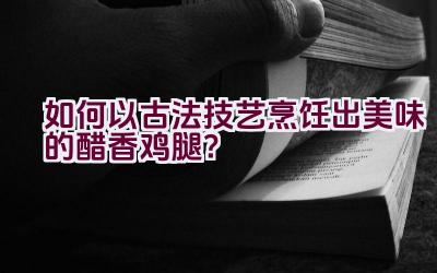 如何以古法技艺烹饪出美味的醋香鸡腿？插图