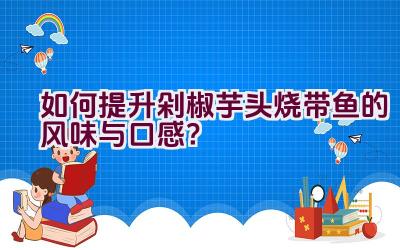 如何提升剁椒芋头烧带鱼的风味与口感？插图