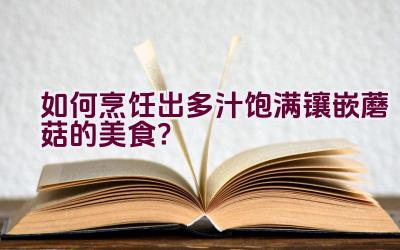 如何烹饪出多汁饱满镶嵌蘑菇的美食？插图