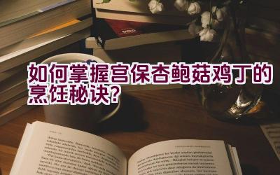 如何掌握宫保杏鲍菇鸡丁的烹饪秘诀？插图