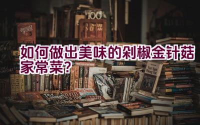 如何做出美味的剁椒金针菇家常菜？插图