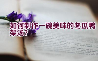 如何制作一碗美味的冬瓜鸭架汤？插图