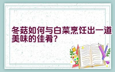 冬菇如何与白菜烹饪出一道美味的佳肴？插图