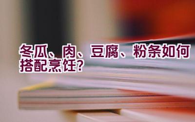 冬瓜、肉、豆腐、粉条如何搭配烹饪？插图