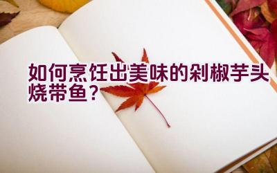 如何烹饪出美味的剁椒芋头烧带鱼？插图