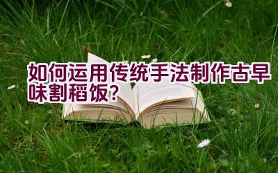 如何运用传统手法制作古早味割稻饭？插图