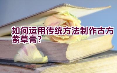 如何运用传统方法制作古方紫草膏？插图