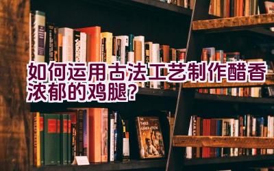 如何运用古法工艺制作醋香浓郁的鸡腿？插图