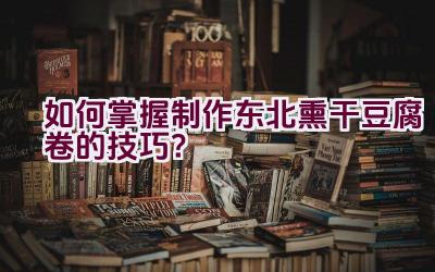 如何掌握制作东北熏干豆腐卷的技巧？插图