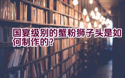 国宴级别的蟹粉狮子头是如何制作的？插图