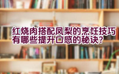 红烧肉搭配凤梨的烹饪技巧有哪些提升口感的秘诀？插图