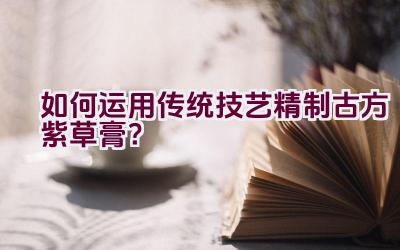 如何运用传统技艺精制古方紫草膏？插图