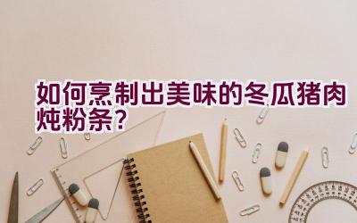 如何烹制出美味的冬瓜猪肉炖粉条？插图