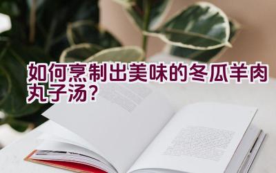 如何烹制出美味的冬瓜羊肉丸子汤？插图