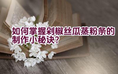 如何掌握剁椒丝瓜蒸粉条的制作小秘诀？插图