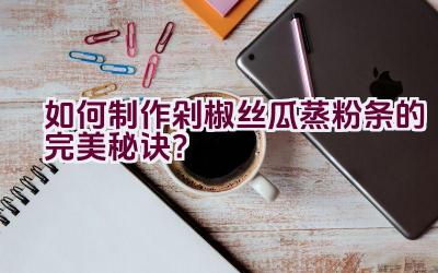 如何制作剁椒丝瓜蒸粉条的完美秘诀？插图