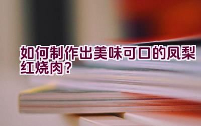 如何制作出美味可口的凤梨红烧肉？插图