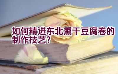 如何精进东北熏干豆腐卷的制作技艺？插图