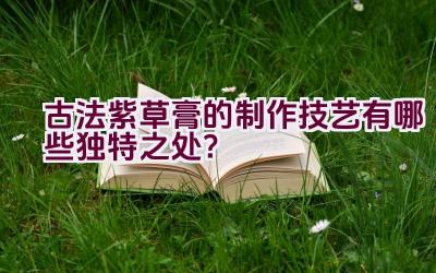 古法紫草膏的制作技艺有哪些独特之处？插图