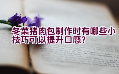 冬菜猪肉包制作时有哪些小技巧可以提升口感？插图